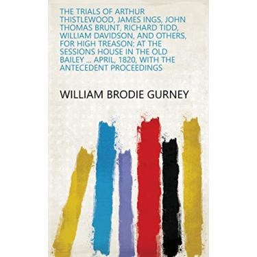 Imagem de The Trials of Arthur Thistlewood, James Ings, John Thomas Brunt, Richard Tidd, William Davidson, and Others, for High Treason: At the Sessions House in ... the Antecedent Proceedings (English Edition)