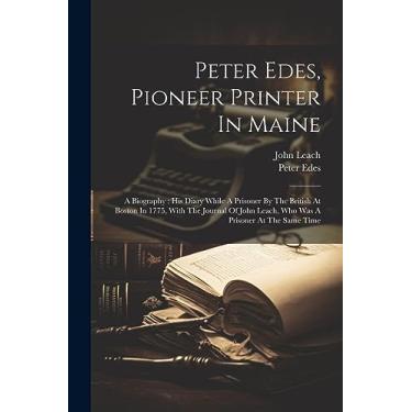 Imagem de Peter Edes, Pioneer Printer In Maine: A Biography: His Diary While A Prisoner By The British At Boston In 1775, With The Journal Of John Leach, Who Was A Prisoner At The Same Time