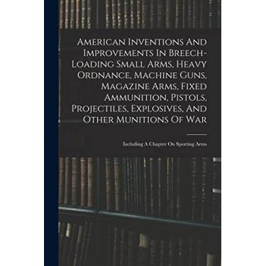 Imagem de American Inventions And Improvements In Breech-loading Small Arms, Heavy Ordnance, Machine Guns, Magazine Arms, Fixed Ammunition, Pistols, ... Of War: Including A Chapter On Sporting Arms