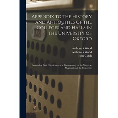 Imagem de Appendix to the History and Antiquities of the Colleges and Halls in the University of Oxford: Containing Fasti Oxonienses, or a Commentary on the Supreme Magistrates of the University