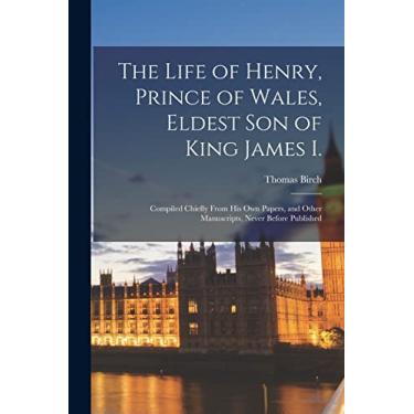 Imagem de The Life of Henry, Prince of Wales, Eldest Son of King James I.: Compiled Chiefly From His Own Papers, and Other Manuscripts, Never Before Published